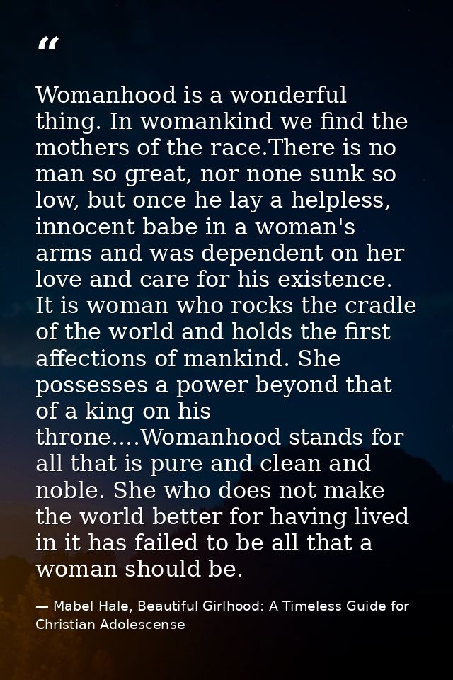 Womanhood is a wonderful thing. In womankind we find the mothers of the race.There is no man so great, nor none sunk so  — Mabel Hale, Beautiful Girlhood: A Timeless Guide for Christian Adolescense