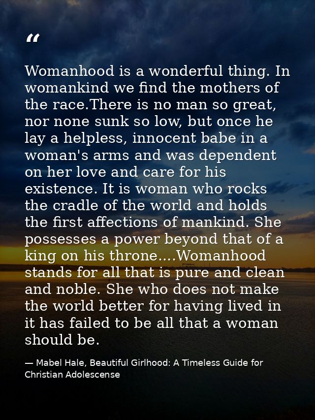 Womanhood is a wonderful thing. In womankind we find the mothers of the race.There is no man so great, nor none sunk so  — Mabel Hale, Beautiful Girlhood: A Timeless Guide for Christian Adolescense