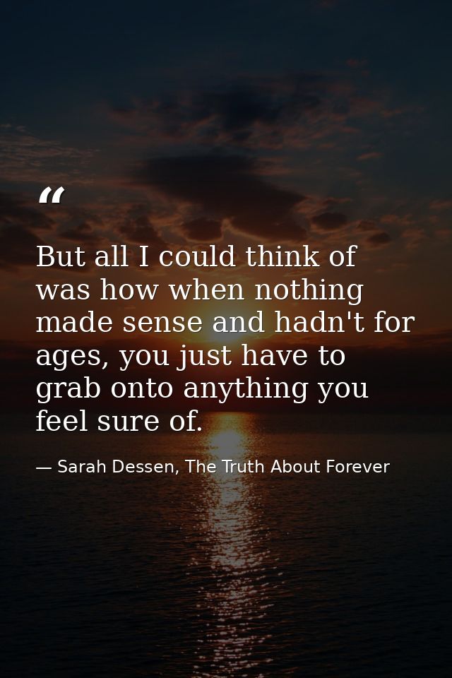 But all I could think of was how when nothing made sense and hadn't for ages, you just have to grab onto anything you fe — Sarah Dessen, The Truth About Forever