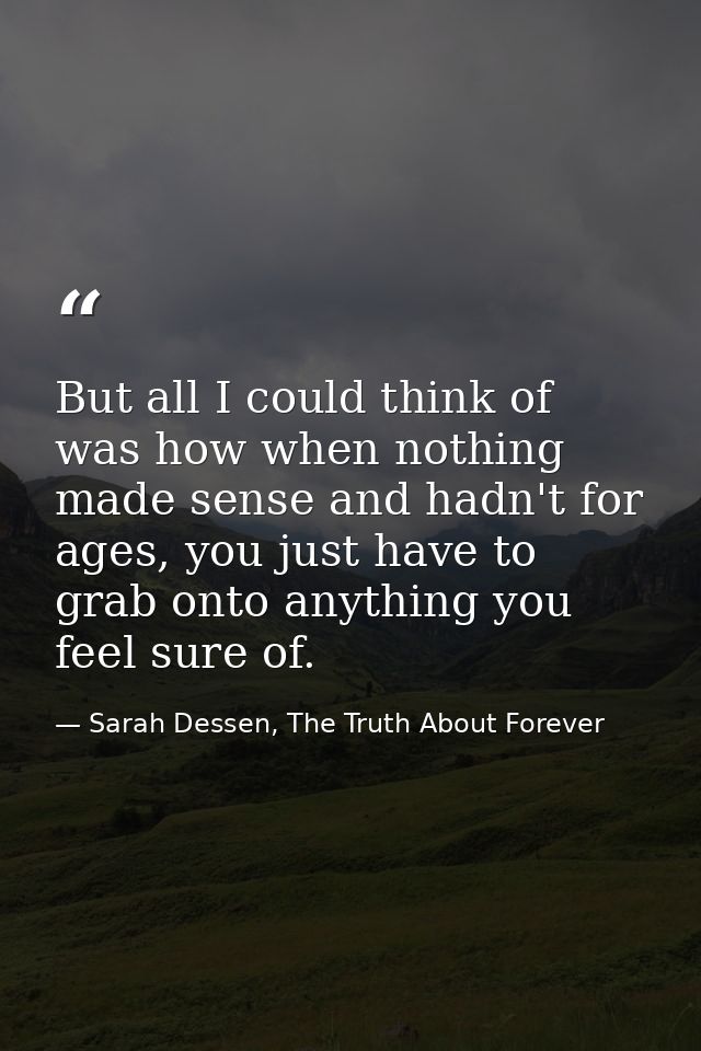 But all I could think of was how when nothing made sense and hadn't for ages, you just have to grab onto anything you fe — Sarah Dessen, The Truth About Forever