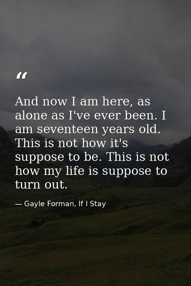 And now I am here, as alone as I've ever been. I am seventeen years old. This is not how it's suppose to be. This is not — Gayle Forman, If I Stay