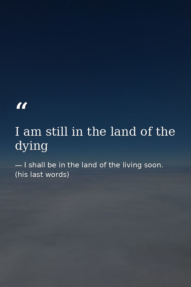 I am still in the land of the dying — I shall be in the land of the living soon. (his last words)