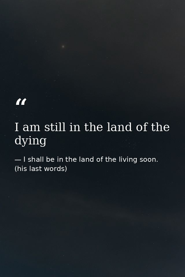 I am still in the land of the dying — I shall be in the land of the living soon. (his last words)