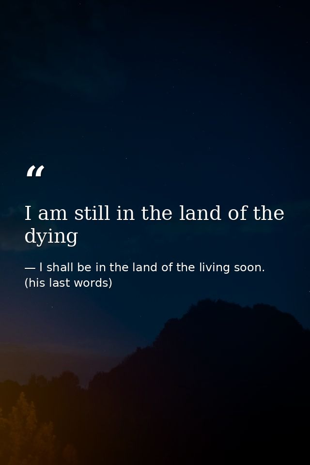 I am still in the land of the dying — I shall be in the land of the living soon. (his last words)