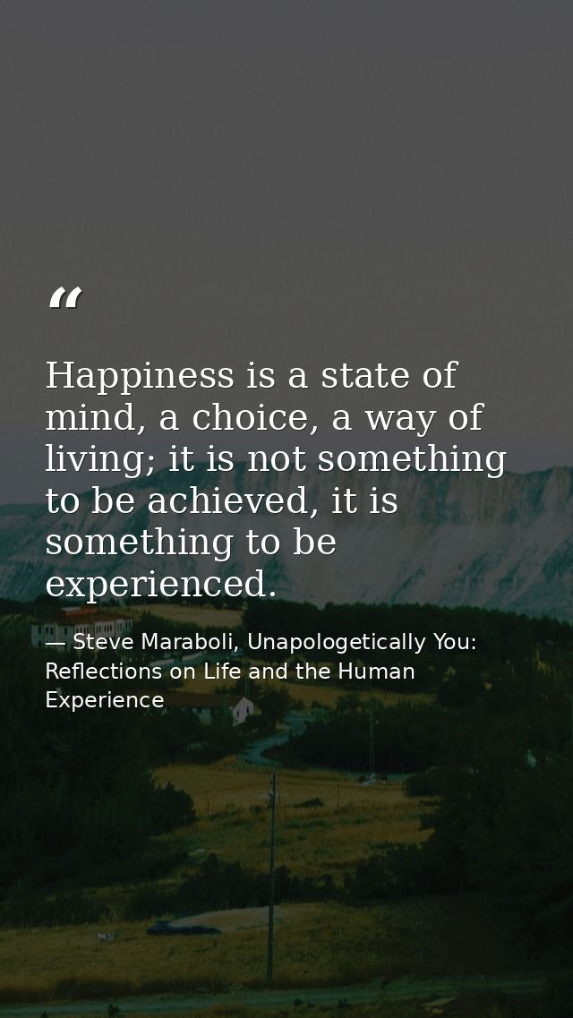 Happiness is a state of mind, a choice, a way of living; it is not something to be achieved, it is something to be exper — Steve Maraboli, Unapologetically You: Reflections on Life and the Human Experience