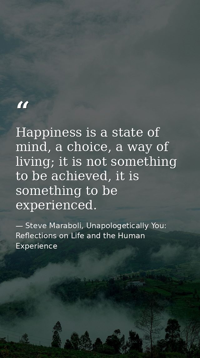 Happiness is a state of mind, a choice, a way of living; it is not something to be achieved, it is something to be exper — Steve Maraboli, Unapologetically You: Reflections on Life and the Human Experience