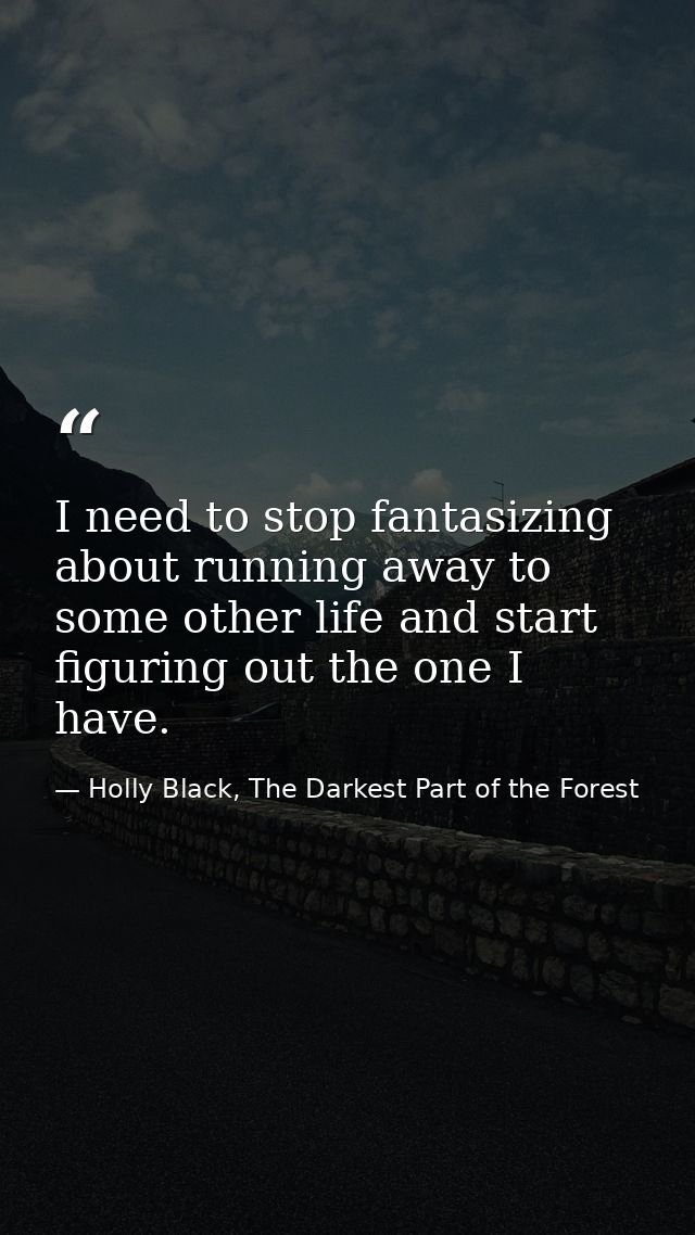 I need to stop fantasizing about running away to some other life and start figuring out the one I have. — Holly Black, The Darkest Part of the Forest