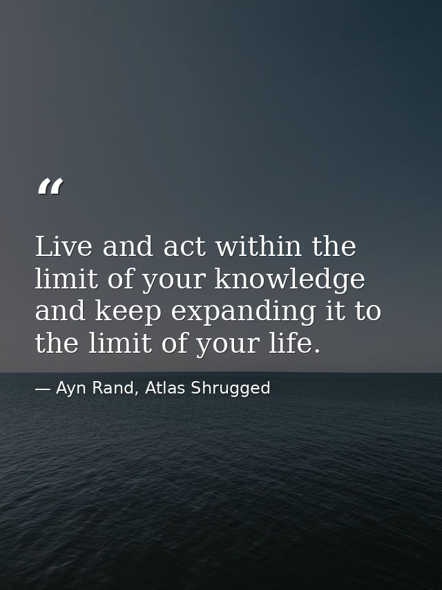 Live and act within the limit of your knowledge and keep expanding it to the limit of your life. — Ayn Rand, Atlas Shrugged