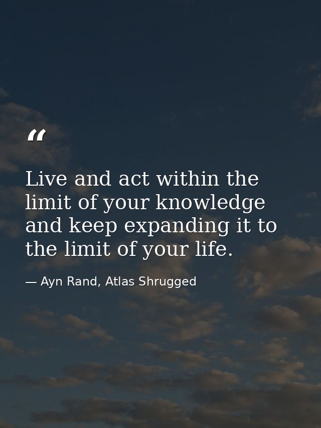 Live and act within the limit of your knowledge and keep expanding it to the limit of your life. — Ayn Rand, Atlas Shrugged