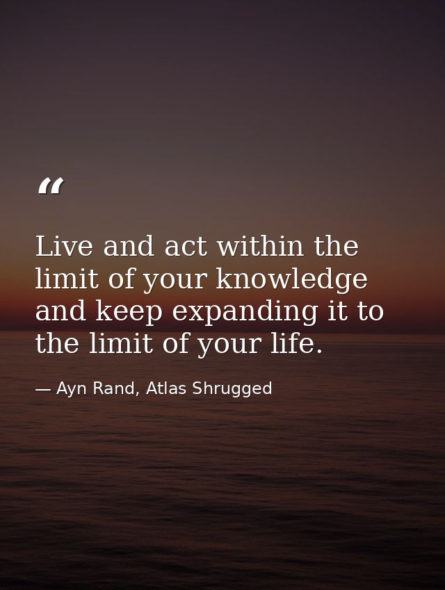 Live and act within the limit of your knowledge and keep expanding it to the limit of your life. — Ayn Rand, Atlas Shrugged
