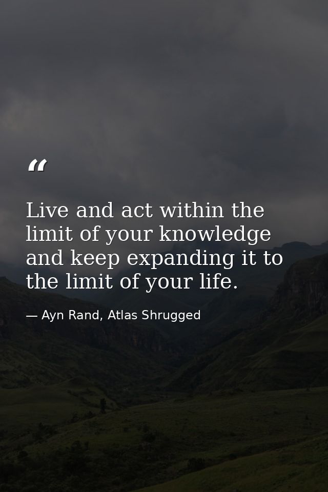Live and act within the limit of your knowledge and keep expanding it to the limit of your life. — Ayn Rand, Atlas Shrugged