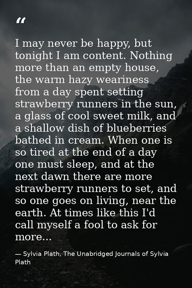 I may never be happy, but tonight I am content. Nothing more than an empty house, the warm hazy weariness from a day spe — Sylvia Plath, The Unabridged Journals of Sylvia Plath