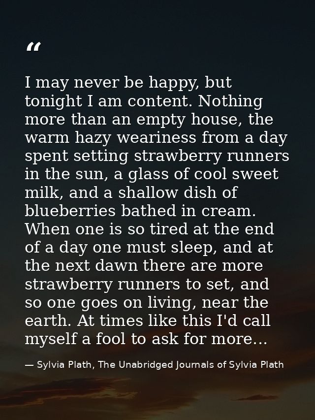 I may never be happy, but tonight I am content. Nothing more than an empty house, the warm hazy weariness from a day spe — Sylvia Plath, The Unabridged Journals of Sylvia Plath