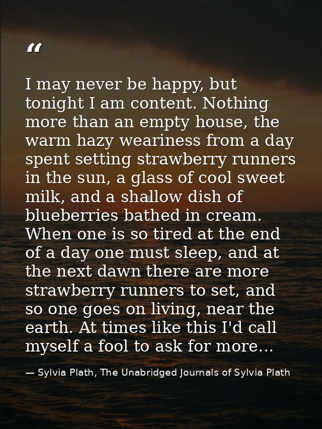 I may never be happy, but tonight I am content. Nothing more than an empty house, the warm hazy weariness from a day spe — Sylvia Plath, The Unabridged Journals of Sylvia Plath