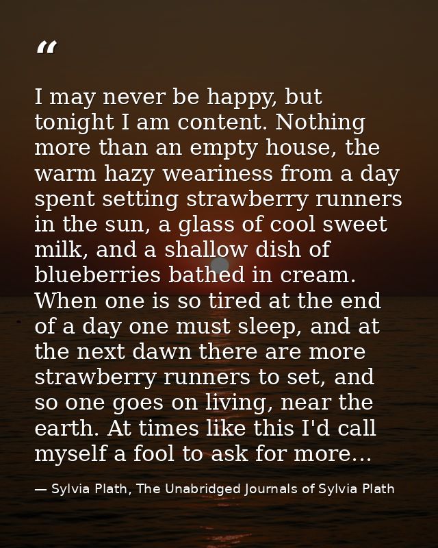 I may never be happy, but tonight I am content. Nothing more than an empty house, the warm hazy weariness from a day spe — Sylvia Plath, The Unabridged Journals of Sylvia Plath