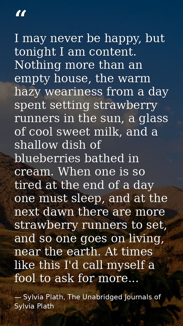 I may never be happy, but tonight I am content. Nothing more than an empty house, the warm hazy weariness from a day spe — Sylvia Plath, The Unabridged Journals of Sylvia Plath