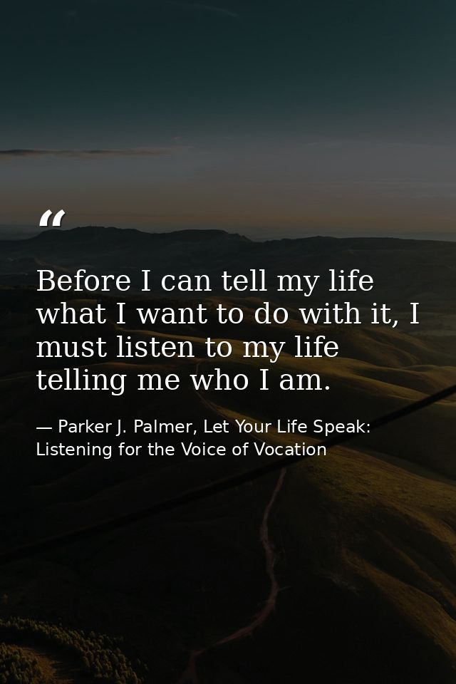 Before I can tell my life what I want to do with it, I must listen to my life telling me who I am. — Parker J. Palmer, Let Your Life Speak: Listening for the Voice of Vocation