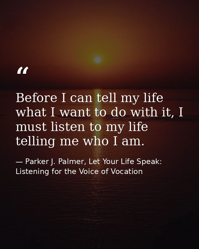Before I can tell my life what I want to do with it, I must listen to my life telling me who I am. — Parker J. Palmer, Let Your Life Speak: Listening for the Voice of Vocation