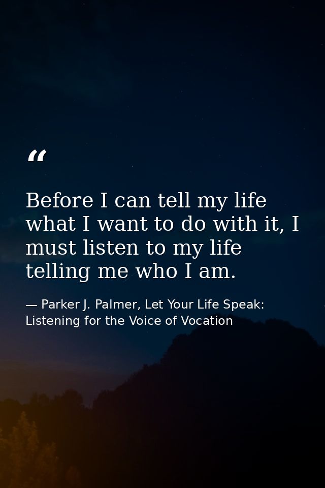Before I can tell my life what I want to do with it, I must listen to my life telling me who I am. — Parker J. Palmer, Let Your Life Speak: Listening for the Voice of Vocation