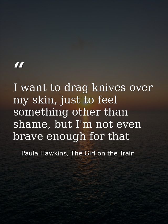 I want to drag knives over my skin, just to feel something other than shame, but I'm not even brave enough for that — Paula Hawkins, The Girl on the Train