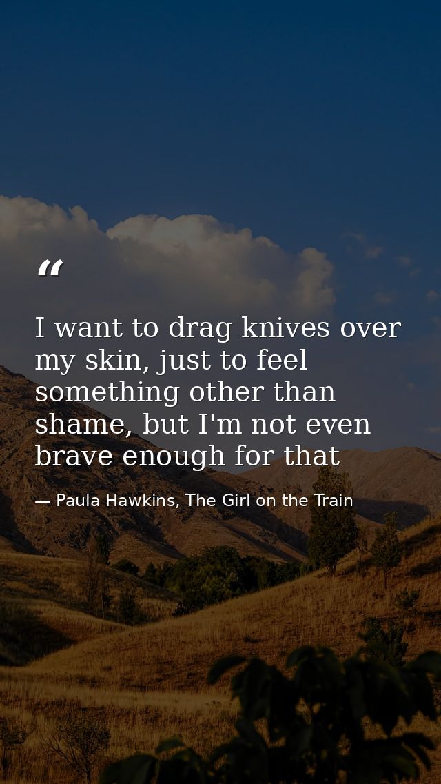 I want to drag knives over my skin, just to feel something other than shame, but I'm not even brave enough for that — Paula Hawkins, The Girl on the Train