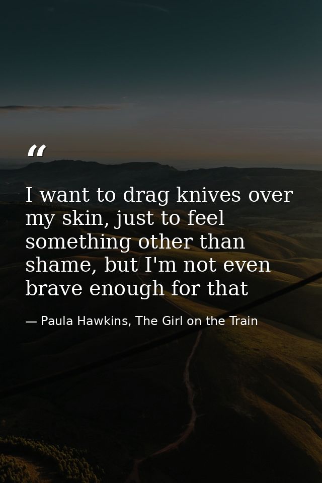 I want to drag knives over my skin, just to feel something other than shame, but I'm not even brave enough for that — Paula Hawkins, The Girl on the Train