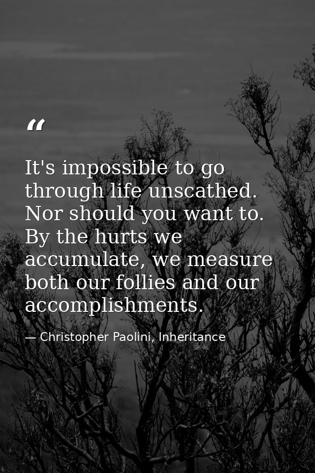 It's impossible to go through life unscathed. Nor should you want to. By the hurts we accumulate, we measure both our fo — Christopher Paolini, Inheritance
