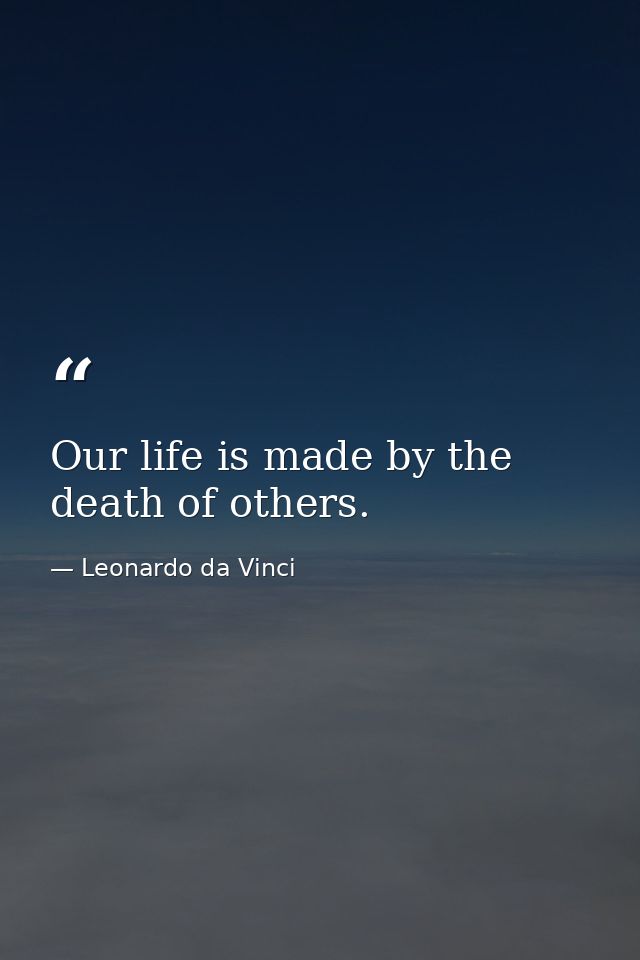 Our life is made by the death of others. — Leonardo da Vinci