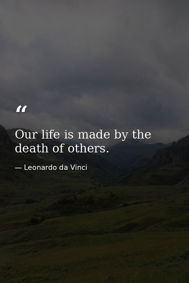 Our life is made by the death of others. — Leonardo da Vinci