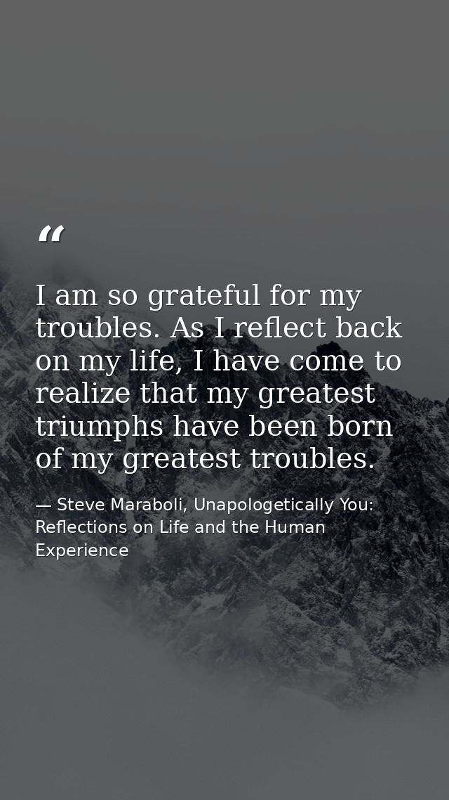 I am so grateful for my troubles. As I reflect back on my life, I have come to realize that my greatest triumphs have be — Steve Maraboli, Unapologetically You: Reflections on Life and the Human Experience
