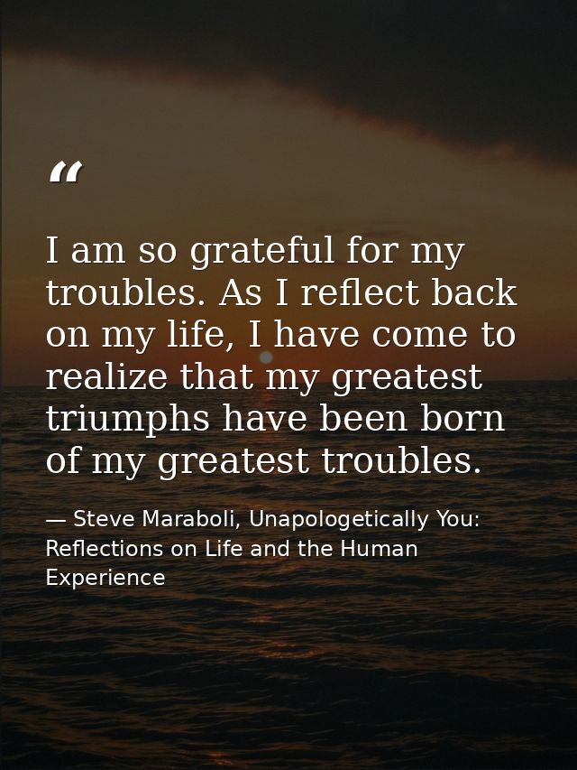 I am so grateful for my troubles. As I reflect back on my life, I have come to realize that my greatest triumphs have be — Steve Maraboli, Unapologetically You: Reflections on Life and the Human Experience
