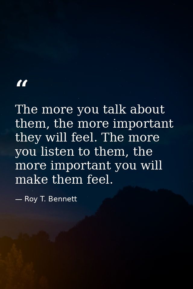 The more you talk about them, the more important they will feel. The more you listen to them, the more important you wil — Roy T. Bennett