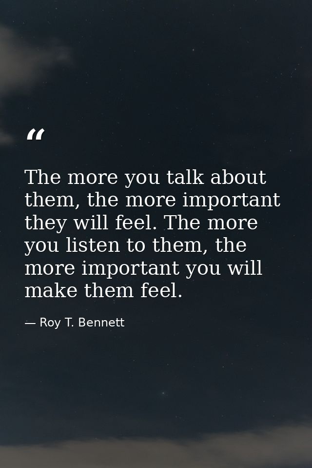 The more you talk about them, the more important they will feel. The more you listen to them, the more important you wil — Roy T. Bennett