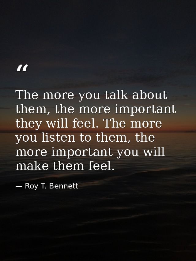 The more you talk about them, the more important they will feel. The more you listen to them, the more important you wil — Roy T. Bennett