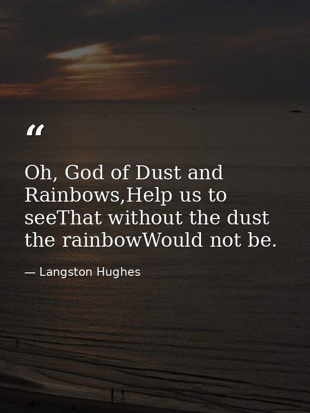 Oh, God of Dust and Rainbows,Help us to seeThat without the dust the rainbowWould not be. — Langston Hughes