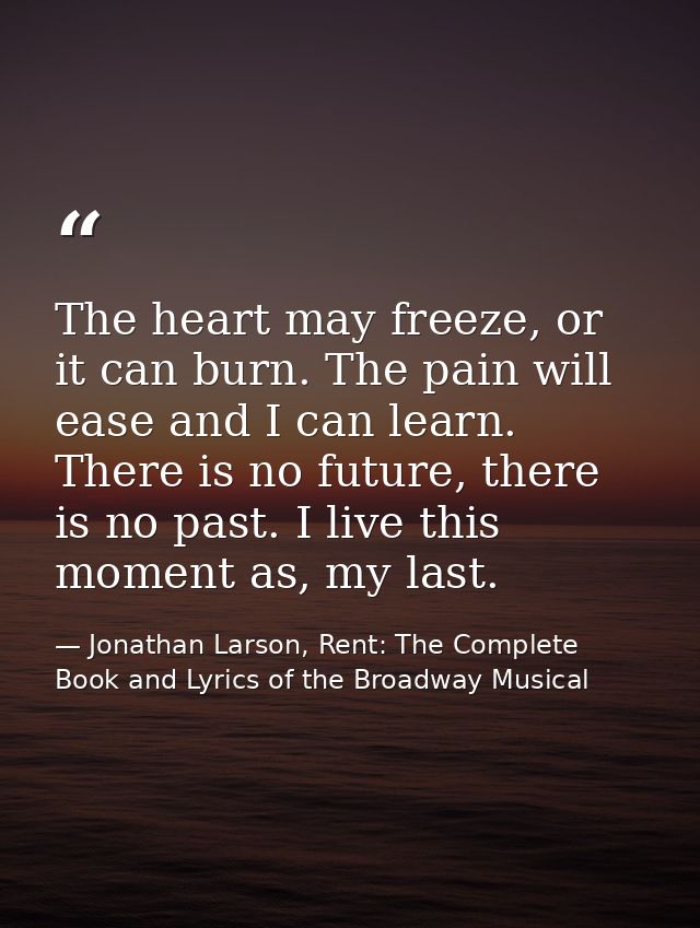 The heart may freeze, or it can burn. The pain will ease and I can learn. There is no future, there is no past. I live t — Jonathan Larson, Rent: The Complete Book and Lyrics of the Broadway Musical