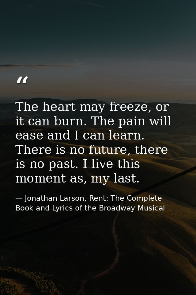 The heart may freeze, or it can burn. The pain will ease and I can learn. There is no future, there is no past. I live t — Jonathan Larson, Rent: The Complete Book and Lyrics of the Broadway Musical
