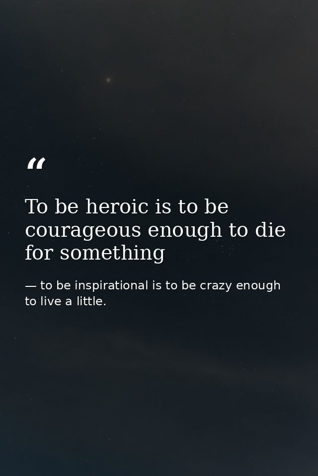 To be heroic is to be courageous enough to die for something — to be inspirational is to be crazy enough to live a little.