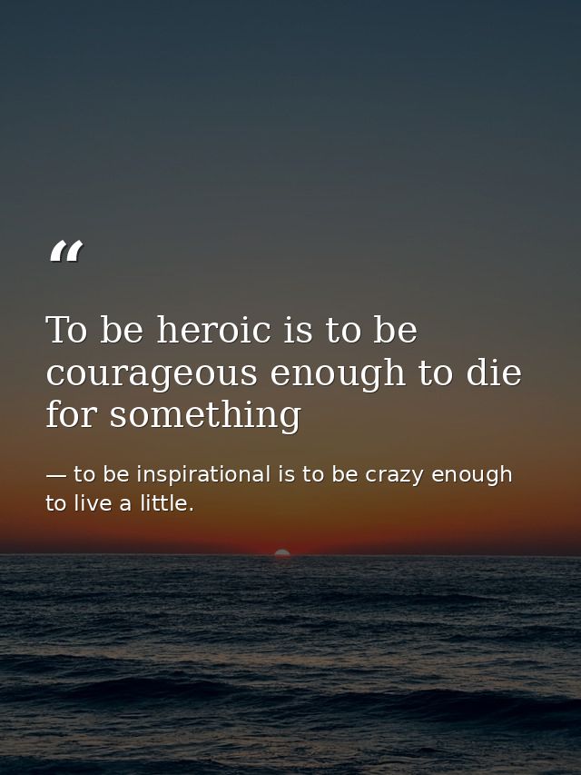 To be heroic is to be courageous enough to die for something — to be inspirational is to be crazy enough to live a little.