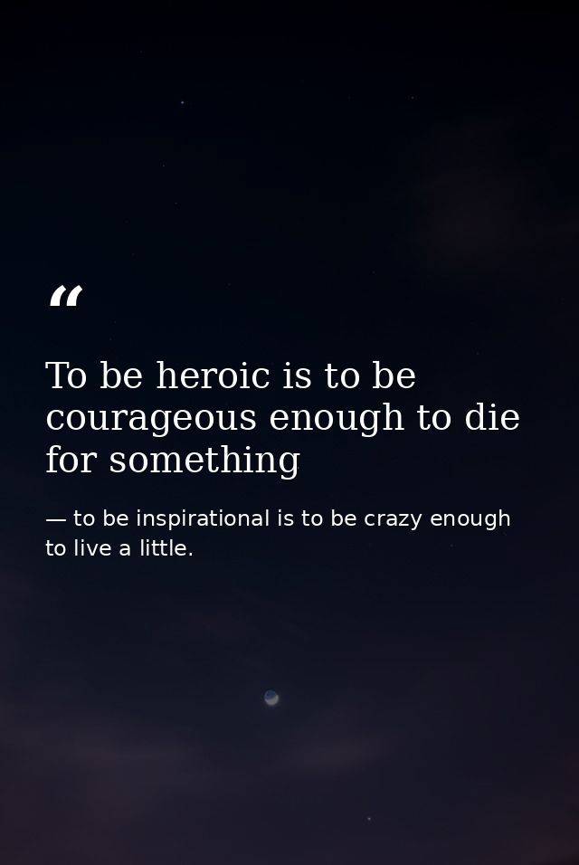 To be heroic is to be courageous enough to die for something — to be inspirational is to be crazy enough to live a little.