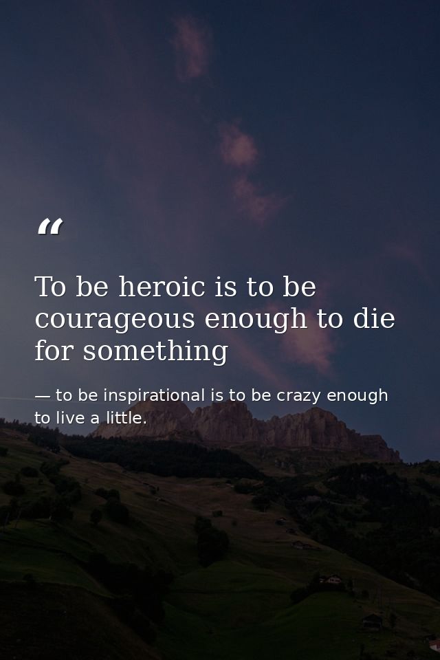 To be heroic is to be courageous enough to die for something — to be inspirational is to be crazy enough to live a little.