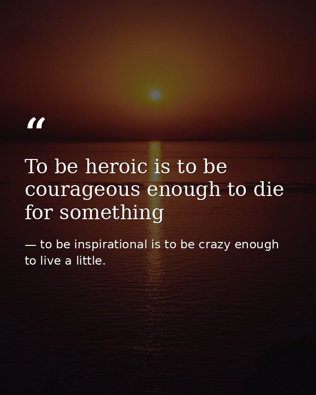 To be heroic is to be courageous enough to die for something — to be inspirational is to be crazy enough to live a little.