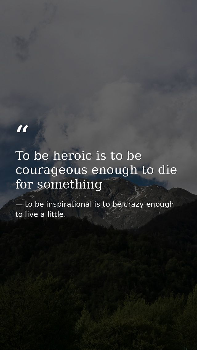 To be heroic is to be courageous enough to die for something — to be inspirational is to be crazy enough to live a little.