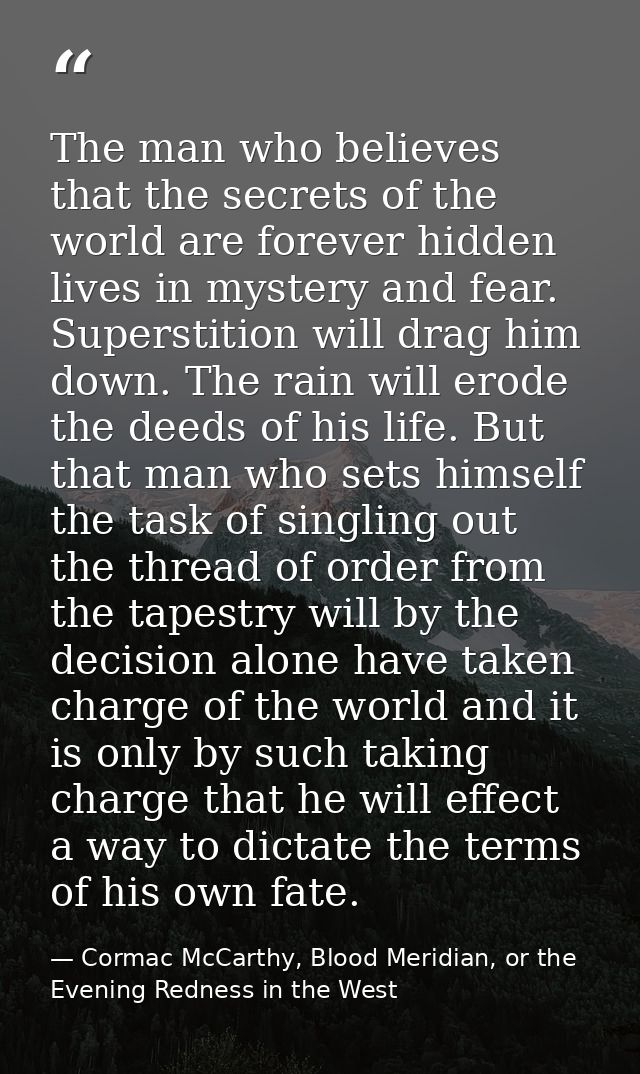 The man who believes that the secrets of the world are forever hidden lives in mystery and fear. Superstition will drag  — Cormac McCarthy, Blood Meridian, or the Evening Redness in the West