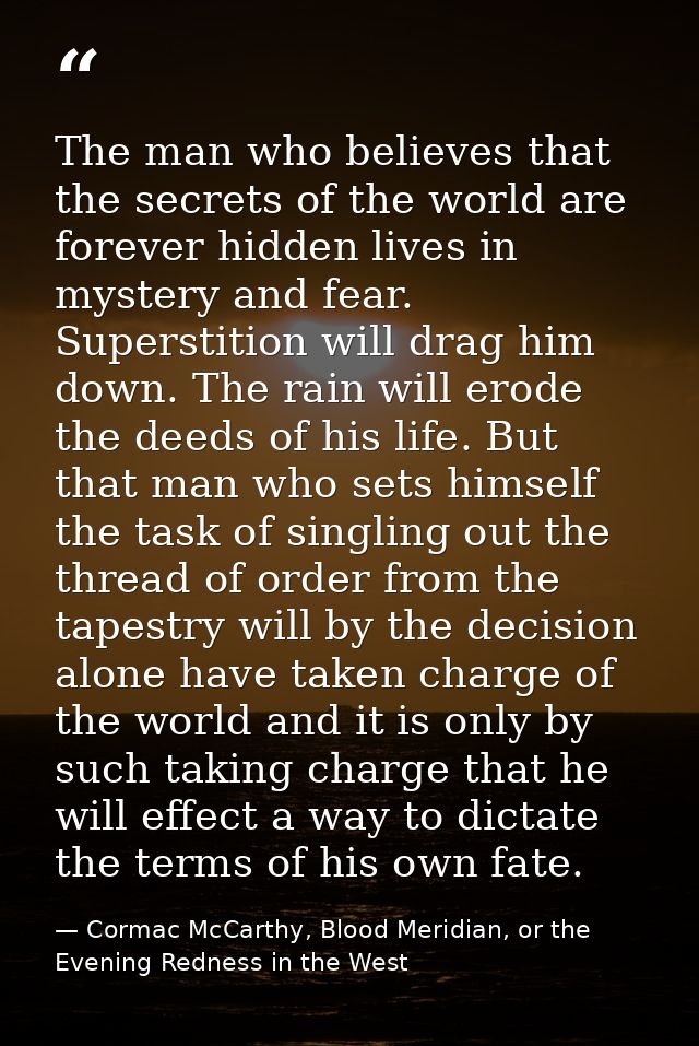 The man who believes that the secrets of the world are forever hidden lives in mystery and fear. Superstition will drag  — Cormac McCarthy, Blood Meridian, or the Evening Redness in the West