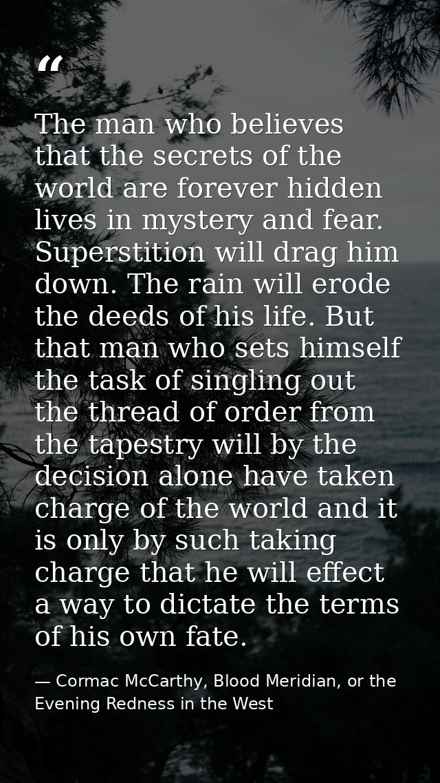 The man who believes that the secrets of the world are forever hidden lives in mystery and fear. Superstition will drag  — Cormac McCarthy, Blood Meridian, or the Evening Redness in the West