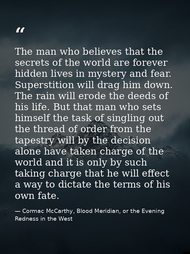 The man who believes that the secrets of the world are forever hidden lives in mystery and fear. Superstition will drag  — Cormac McCarthy, Blood Meridian, or the Evening Redness in the West