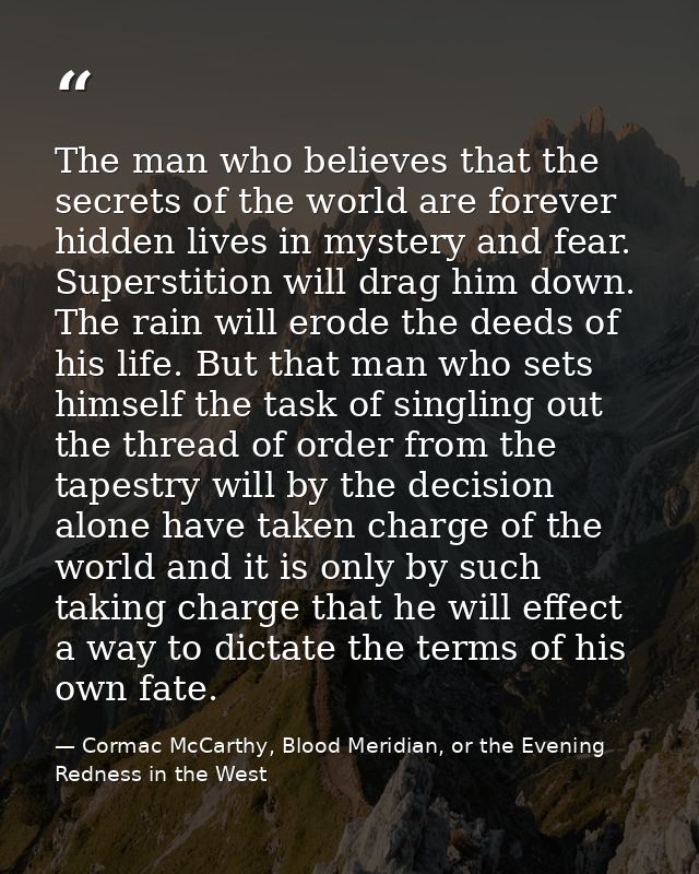 The man who believes that the secrets of the world are forever hidden lives in mystery and fear. Superstition will drag  — Cormac McCarthy, Blood Meridian, or the Evening Redness in the West