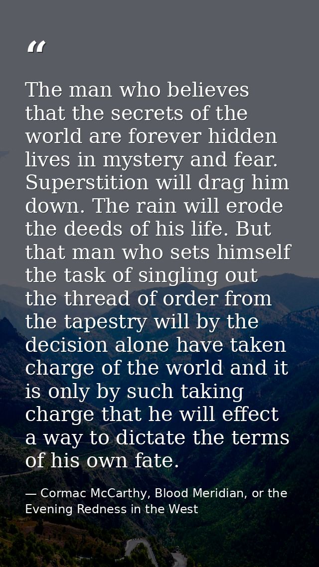 The man who believes that the secrets of the world are forever hidden lives in mystery and fear. Superstition will drag  — Cormac McCarthy, Blood Meridian, or the Evening Redness in the West