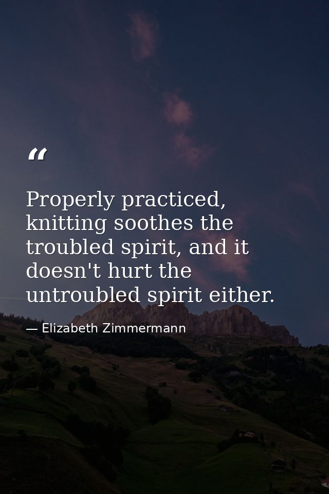 Properly practiced, knitting soothes the troubled spirit, and it doesn't hurt the untroubled spirit either. — Elizabeth Zimmermann